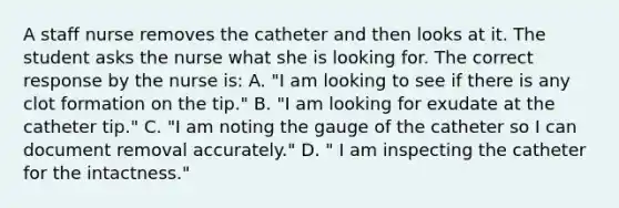 A staff nurse removes the catheter and then looks at it. The student asks the nurse what she is looking for. The correct response by the nurse is: A. "I am looking to see if there is any clot formation on the tip." B. "I am looking for exudate at the catheter tip." C. "I am noting the gauge of the catheter so I can document removal accurately." D. " I am inspecting the catheter for the intactness."