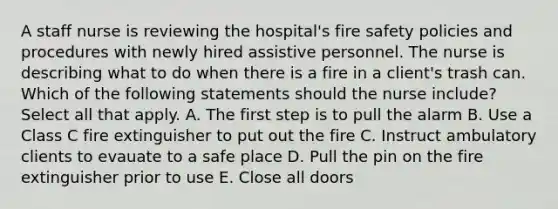 A staff nurse is reviewing the hospital's fire safety policies and procedures with newly hired assistive personnel. The nurse is describing what to do when there is a fire in a client's trash can. Which of the following statements should the nurse include? Select all that apply. A. The first step is to pull the alarm B. Use a Class C fire extinguisher to put out the fire C. Instruct ambulatory clients to evauate to a safe place D. Pull the pin on the fire extinguisher prior to use E. Close all doors