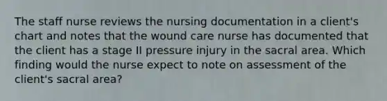 The staff nurse reviews the nursing documentation in a client's chart and notes that the wound care nurse has documented that the client has a stage II pressure injury in the sacral area. Which finding would the nurse expect to note on assessment of the client's sacral area?