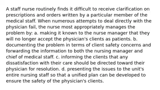 A staff nurse routinely finds it difficult to receive clarification on prescriptions and orders written by a particular member of the medical staff. When numerous attempts to deal directly with the physician fail, the nurse most appropriately manages the problem by: a. making it known to the nurse manager that they will no longer accept the physician's clients as patients. b. documenting the problem in terms of client safety concerns and forwarding the information to both the nursing manager and chief of medical staff. c. informing the clients that any dissatisfaction with their care should be directed toward their physician for resolution. d. presenting the issues to the unit's entire nursing staff so that a unified plan can be developed to ensure the safety of the physician's clients.