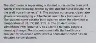 The staff nurse is supervising a student nurse on the burn unit. Which of the following actions by the student nurse require that the staff nurse intervene? 1. The student nurse uses clean latex gloves when applying antibacterial cream to a burn wound. 2. The student nurse obtains burn cultures when the client has a temperature of 35.1°C (95.1°F). 3. The student nurse administers PRN fentanyl IV to a client 5 minutes before a dressing change. The student nurse calls the health care provider for an insulin order when a nondiabetic client has an elevated serum glucose.