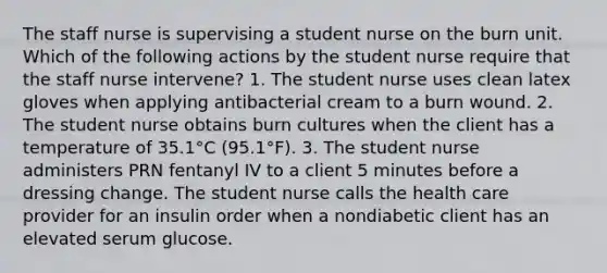 The staff nurse is supervising a student nurse on the burn unit. Which of the following actions by the student nurse require that the staff nurse intervene? 1. The student nurse uses clean latex gloves when applying antibacterial cream to a burn wound. 2. The student nurse obtains burn cultures when the client has a temperature of 35.1°C (95.1°F). 3. The student nurse administers PRN fentanyl IV to a client 5 minutes before a dressing change. The student nurse calls the health care provider for an insulin order when a nondiabetic client has an elevated serum glucose.