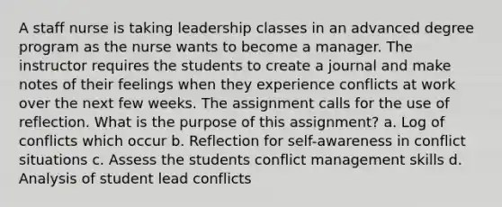 A staff nurse is taking leadership classes in an advanced degree program as the nurse wants to become a manager. The instructor requires the students to create a journal and make notes of their feelings when they experience conflicts at work over the next few weeks. The assignment calls for the use of reflection. What is the purpose of this assignment? a. Log of conflicts which occur b. Reflection for self-awareness in conflict situations c. Assess the students conflict management skills d. Analysis of student lead conflicts