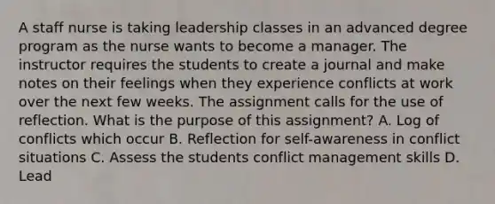 A staff nurse is taking leadership classes in an advanced degree program as the nurse wants to become a manager. The instructor requires the students to create a journal and make notes on their feelings when they experience conflicts at work over the next few weeks. The assignment calls for the use of reflection. What is the purpose of this assignment? A. Log of conflicts which occur B. Reflection for self-awareness in conflict situations C. Assess the students conflict management skills D. Lead