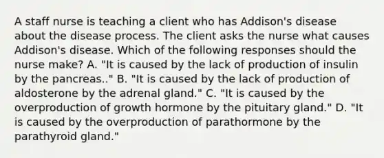 A staff nurse is teaching a client who has Addison's disease about the disease process. The client asks the nurse what causes Addison's disease. Which of the following responses should the nurse make? A. "It is caused by the lack of production of insulin by the pancreas.." B. "It is caused by the lack of production of aldosterone by the adrenal gland." C. "It is caused by the overproduction of growth hormone by the pituitary gland." D. "It is caused by the overproduction of parathormone by the parathyroid gland."