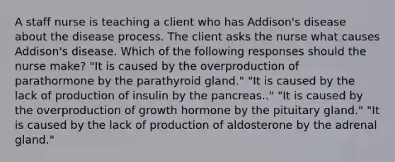 A staff nurse is teaching a client who has Addison's disease about the disease process. The client asks the nurse what causes Addison's disease. Which of the following responses should the nurse make? "It is caused by the overproduction of parathormone by the parathyroid gland." "It is caused by the lack of production of insulin by <a href='https://www.questionai.com/knowledge/kITHRba4Cd-the-pancreas' class='anchor-knowledge'>the pancreas</a>.." "It is caused by the overproduction of growth hormone by the pituitary gland." "It is caused by the lack of production of aldosterone by the adrenal gland."