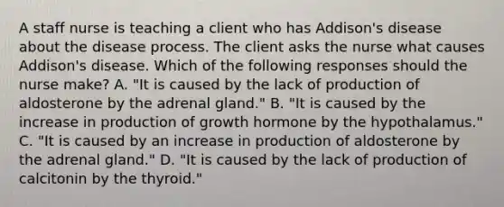 A staff nurse is teaching a client who has Addison's disease about the disease process. The client asks the nurse what causes Addison's disease. Which of the following responses should the nurse make? A. "It is caused by the lack of production of aldosterone by the adrenal gland." B. "It is caused by the increase in production of growth hormone by the hypothalamus." C. "It is caused by an increase in production of aldosterone by the adrenal gland." D. "It is caused by the lack of production of calcitonin by the thyroid."