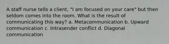 A staff nurse tells a client, "I am focused on your care" but then seldom comes into the room. What is the result of communicating this way? a. Metacommunication b. Upward communication c. Intrasender conflict d. Diagonal communication