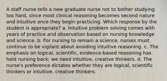 A staff nurse tells a new graduate nurse not to bother studying too hard, since most clinical reasoning becomes second nature and intuitive once they begin practicing. Which response by the student is appropriate? a. Intuitive problem solving comes with years of practice and observation based on nursing knowledge and science. b. For nursing to remain a science, nurses must continue to be vigilant about avoiding intuitive reasoning. c. The emphasis on logical, scientific, evidence-based reasoning has held nursing back; we need intuitive, creative thinkers. d. The nurse's preference dictates whether they are logical, scientific thinkers or intuitive, creative thinkers.