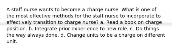 A staff nurse wants to become a charge nurse. What is one of the most effective methods for the staff nurse to incorporate to effectively transition to charge nurse? a. Read a book on charge position. b. Integrate prior experience to new role. c. Do things the way always done. d. Change units to be a charge on different unit.