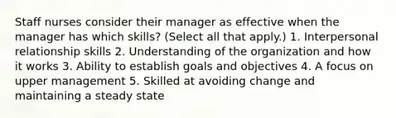 Staff nurses consider their manager as effective when the manager has which skills? (Select all that apply.) 1. Interpersonal relationship skills 2. Understanding of the organization and how it works 3. Ability to establish goals and objectives 4. A focus on upper management 5. Skilled at avoiding change and maintaining a steady state