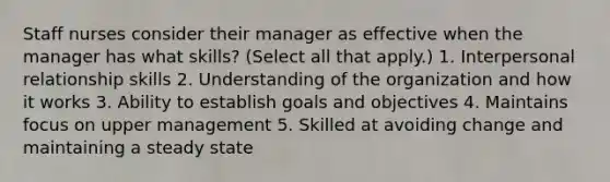 Staff nurses consider their manager as effective when the manager has what skills? (Select all that apply.) 1. Interpersonal relationship skills 2. Understanding of the organization and how it works 3. Ability to establish goals and objectives 4. Maintains focus on upper management 5. Skilled at avoiding change and maintaining a steady state