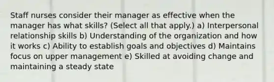 Staff nurses consider their manager as effective when the manager has what skills? (Select all that apply.) a) Interpersonal relationship skills b) Understanding of the organization and how it works c) Ability to establish goals and objectives d) Maintains focus on upper management e) Skilled at avoiding change and maintaining a steady state