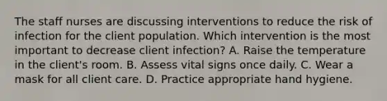 The staff nurses are discussing interventions to reduce the risk of infection for the client population. Which intervention is the most important to decrease client​ infection? A. Raise the temperature in the​ client's room. B. Assess vital signs once daily. C. Wear a mask for all client care. D. Practice appropriate hand hygiene.