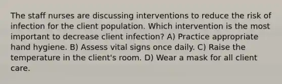 The staff nurses are discussing interventions to reduce the risk of infection for the client population. Which intervention is the most important to decrease client infection? A) Practice appropriate hand hygiene. B) Assess vital signs once daily. C) Raise the temperature in the client's room. D) Wear a mask for all client care.