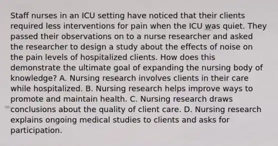 Staff nurses in an ICU setting have noticed that their clients required less interventions for pain when the ICU was quiet. They passed their observations on to a nurse researcher and asked the researcher to design a study about the effects of noise on the pain levels of hospitalized clients. How does this demonstrate the ultimate goal of expanding the nursing body of knowledge? A. Nursing research involves clients in their care while hospitalized. B. Nursing research helps improve ways to promote and maintain health. C. Nursing research draws conclusions about the quality of client care. D. Nursing research explains ongoing medical studies to clients and asks for participation.