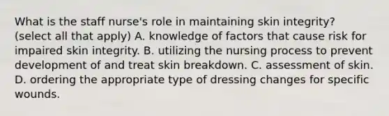 What is the staff nurse's role in maintaining skin integrity? (select all that apply) A. knowledge of factors that cause risk for impaired skin integrity. B. utilizing the nursing process to prevent development of and treat skin breakdown. C. assessment of skin. D. ordering the appropriate type of dressing changes for specific wounds.