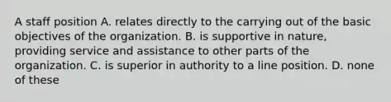 A staff position A. relates directly to the carrying out of the basic objectives of the organization. B. is supportive in nature, providing service and assistance to other parts of the organization. C. is superior in authority to a line position. D. none of these