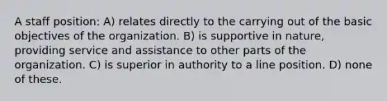 A staff position: A) relates directly to the carrying out of the basic objectives of the organization. B) is supportive in nature, providing service and assistance to other parts of the organization. C) is superior in authority to a line position. D) none of these.