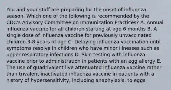 You and your staff are preparing for the onset of influenza season. Which one of the following is recommended by the CDC's Advisory Committee on Immunization Practices? A. Annual influenza vaccine for all children starting at age 6 months B. A single dose of influenza vaccine for previously unvaccinated children 3-8 years of age C. Delaying influenza vaccination until symptoms resolve in children who have minor illnesses such as upper respiratory infections D. Skin testing with influenza vaccine prior to administration in patients with an egg allergy E. The use of quadrivalent live attenuated influenza vaccine rather than trivalent inactivated influenza vaccine in patients with a history of hypersensitivity, including anaphylaxis, to eggs