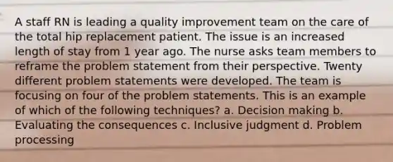 A staff RN is leading a quality improvement team on the care of the total hip replacement patient. The issue is an increased length of stay from 1 year ago. The nurse asks team members to reframe the problem statement from their perspective. Twenty different problem statements were developed. The team is focusing on four of the problem statements. This is an example of which of the following techniques? a. Decision making b. Evaluating the consequences c. Inclusive judgment d. Problem processing