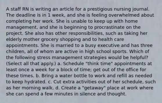 A staff RN is writing an article for a prestigious nursing journal. The deadline is in 1 week, and she is feeling overwhelmed about completing her work. She is unable to keep up with home management, and she is beginning to procrastinate on the project. She also has other responsibilities, such as taking her elderly mother grocery shopping and to health care appointments. She is married to a busy executive and has three children, all of whom are active in high school sports. Which of the following stress management strategies would be helpful? (Select all that apply.) a. Schedule "think time" appointments at least once a week for a block of time; get out of the office for these times. b. Bring a water bottle to work and refill as needed to keep hydrated. c. Cut extra activities out of her schedule, such as her morning walk. d. Create a "getaway" place at work where she can spend a few minutes in silence and thought.