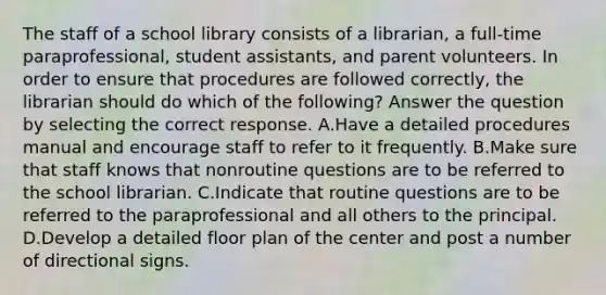 The staff of a school library consists of a librarian, a full-time paraprofessional, student assistants, and parent volunteers. In order to ensure that procedures are followed correctly, the librarian should do which of the following? Answer the question by selecting the correct response. A.Have a detailed procedures manual and encourage staff to refer to it frequently. B.Make sure that staff knows that nonroutine questions are to be referred to the school librarian. C.Indicate that routine questions are to be referred to the paraprofessional and all others to the principal. D.Develop a detailed floor plan of the center and post a number of directional signs.