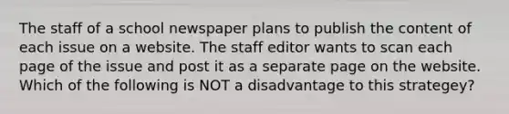 The staff of a school newspaper plans to publish the content of each issue on a website. The staff editor wants to scan each page of the issue and post it as a separate page on the website. Which of the following is NOT a disadvantage to this strategey?