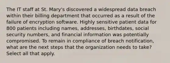 The IT staff at St. Mary's discovered a widespread data breach within their billing department that occurred as a result of the failure of encryption software. Highly sensitive patient data for 800 patients including names, addresses, birthdates, social security numbers, and financial information was potentially compromised. To remain in compliance of breach notification, what are the next steps that the organization needs to take? Select all that apply.