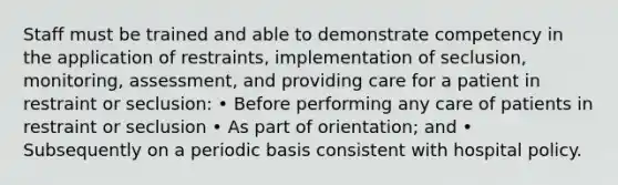 Staff must be trained and able to demonstrate competency in the application of restraints, implementation of seclusion, monitoring, assessment, and providing care for a patient in restraint or seclusion: • Before performing any care of patients in restraint or seclusion • As part of orientation; and • Subsequently on a periodic basis consistent with hospital policy.