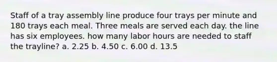 Staff of a tray assembly line produce four trays per minute and 180 trays each meal. Three meals are served each day. the line has six employees. how many labor hours are needed to staff the trayline? a. 2.25 b. 4.50 c. 6.00 d. 13.5