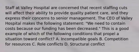 Staff at Valley Hospital are concerned that recent staffing cuts will affect their ability to provide quality patient care, and they express their concerns to senior management. The CEO of Valley Hospital makes the following statement: "We need to contain costs because our funding has been decreased." This is a good example of which of the following conditions that propel a situation toward conflict? A. Incompatible goals B. Competition for resources C. Role conflicts D. Structural conflict