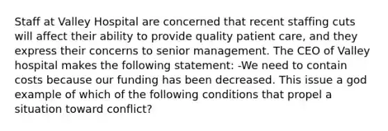 Staff at Valley Hospital are concerned that recent staffing cuts will affect their ability to provide quality patient care, and they express their concerns to senior management. The CEO of Valley hospital makes the following statement: -We need to contain costs because our funding has been decreased. This issue a god example of which of the following conditions that propel a situation toward conflict?