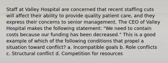 Staff at Valley Hospital are concerned that recent staffing cuts will affect their ability to provide quality patient care, and they express their concerns to senior management. The CEO of Valley Hospital makes the following statement: "We need to contain costs because our funding has been decreased." This is a good example of which of the following conditions that propel a situation toward conflict? a. Incompatible goals b. Role conflicts c. Structural conflict d. Competition for resources