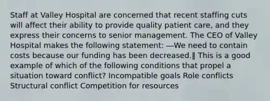 Staff at Valley Hospital are concerned that recent staffing cuts will affect their ability to provide quality patient care, and they express their concerns to senior management. The CEO of Valley Hospital makes the following statement: ―We need to contain costs because our funding has been decreased.‖ This is a good example of which of the following conditions that propel a situation toward conflict? Incompatible goals Role conflicts Structural conflict Competition for resources