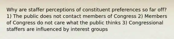 Why are staffer perceptions of constituent preferences so far off? 1) The public does not contact members of Congress 2) Members of Congress do not care what the public thinks 3) Congressional staffers are influenced by interest groups