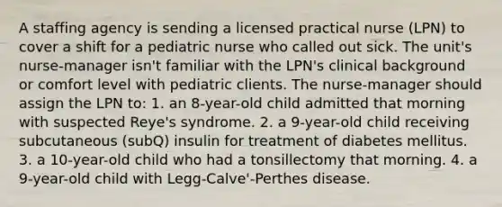 A staffing agency is sending a licensed practical nurse (LPN) to cover a shift for a pediatric nurse who called out sick. The unit's nurse-manager isn't familiar with the LPN's clinical background or comfort level with pediatric clients. The nurse-manager should assign the LPN to: 1. an 8-year-old child admitted that morning with suspected Reye's syndrome. 2. a 9-year-old child receiving subcutaneous (subQ) insulin for treatment of diabetes mellitus. 3. a 10-year-old child who had a tonsillectomy that morning. 4. a 9-year-old child with Legg-Calve'-Perthes disease.