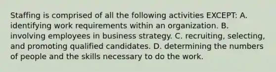 Staffing is comprised of all the following activities EXCEPT: A. identifying work requirements within an organization. B. involving employees in business strategy. C. recruiting, selecting, and promoting qualified candidates. D. determining the numbers of people and the skills necessary to do the work.