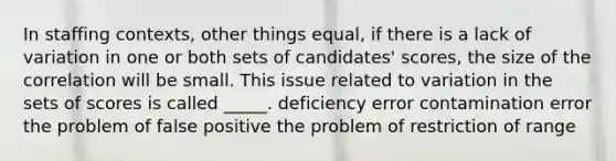 In staffing contexts, other things equal, if there is a lack of variation in one or both sets of candidates' scores, the size of the correlation will be small. This issue related to variation in the sets of scores is called _____. deficiency error contamination error the problem of false positive the problem of restriction of range