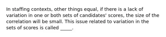 In staffing contexts, other things equal, if there is a lack of variation in one or both sets of candidates' scores, the size of the correlation will be small. This issue related to variation in the sets of scores is called _____.