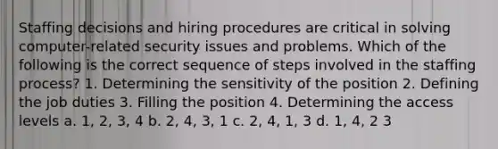 Staffing decisions and hiring procedures are critical in solving computer-related security issues and problems. Which of the following is the correct sequence of steps involved in the staffing process? 1. Determining the sensitivity of the position 2. Defining the job duties 3. Filling the position 4. Determining the access levels a. 1, 2, 3, 4 b. 2, 4, 3, 1 c. 2, 4, 1, 3 d. 1, 4, 2 3