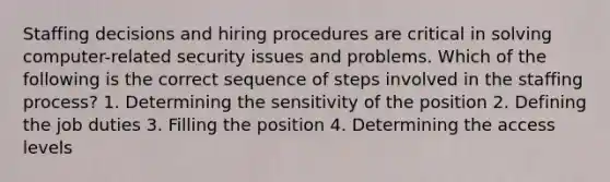 Staffing decisions and hiring procedures are critical in solving computer-related security issues and problems. Which of the following is the correct sequence of steps involved in the staffing process? 1. Determining the sensitivity of the position 2. Defining the job duties 3. Filling the position 4. Determining the access levels