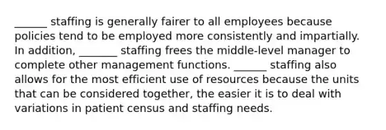 ______ staffing is generally fairer to all employees because policies tend to be employed more consistently and impartially. In addition, _______ staffing frees the middle-level manager to complete other management functions. ______ staffing also allows for the most efficient use of resources because the units that can be considered together, the easier it is to deal with variations in patient census and staffing needs.