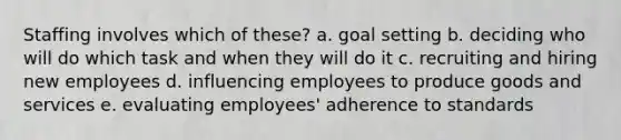 Staffing involves which of these? a. goal setting b. deciding who will do which task and when they will do it c. recruiting and hiring new employees d. influencing employees to produce goods and services e. evaluating employees' adherence to standards