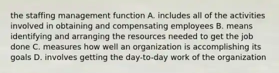 the staffing management function A. includes all of the activities involved in obtaining and compensating employees B. means identifying and arranging the resources needed to get the job done C. measures how well an organization is accomplishing its goals D. involves getting the day-to-day work of the organization