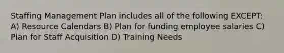 Staffing Management Plan includes all of the following EXCEPT: A) Resource Calendars B) Plan for funding employee salaries C) Plan for Staff Acquisition D) Training Needs