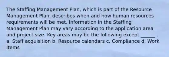 The Staffing Management Plan, which is part of the Resource Management Plan, describes when and how human resources requirements will be met. Information in the Staffing Management Plan may vary according to the application area and project size. Key areas may be the following except ______ . a. Staff acquisition b. Resource calendars c. Compliance d. Work Items