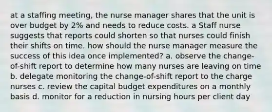 at a staffing meeting, the nurse manager shares that the unit is over budget by 2% and needs to reduce costs. a Staff nurse suggests that reports could shorten so that nurses could finish their shifts on time. how should the nurse manager measure the success of this idea once implemented? a. observe the change-of-shift report to determine how many nurses are leaving on time b. delegate monitoring the change-of-shift report to the charge nurses c. review the capital budget expenditures on a monthly basis d. monitor for a reduction in nursing hours per client day