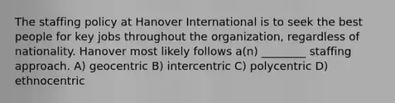 The staffing policy at Hanover International is to seek the best people for key jobs throughout the organization, regardless of nationality. Hanover most likely follows a(n) ________ staffing approach. A) geocentric B) intercentric C) polycentric D) ethnocentric