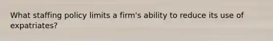 What staffing policy limits a firm's ability to reduce its use of expatriates?